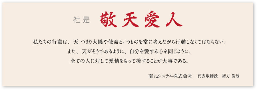 社是 敬天愛人  私たちの行動は、天 つまり大儀や使命というものを常に考えながら行動しなくてはならない。 また、天がそうであるように、自分を愛する心を同じように、 全ての人に対して愛情をもって接することが大事である。  南九システム株式会社　代表取締役　緒方 俊哉