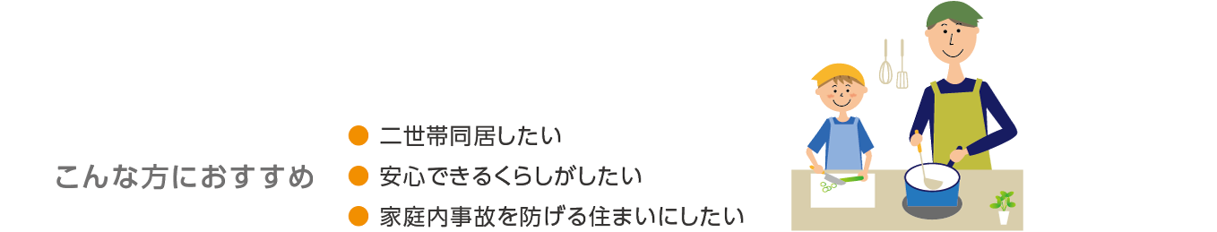 こんな方におすすめ●二世帯同居したい● 安心できるくらしがしたい● 家庭内事故を防げる住まいにしたい